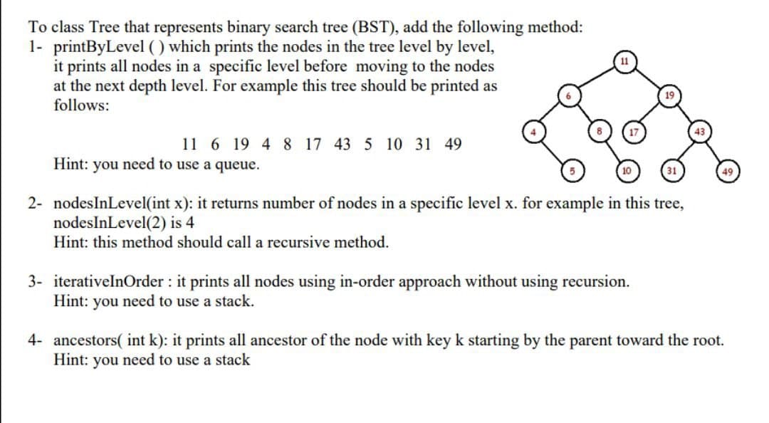 To class Tree that represents binary search tree (BST), add the following method:
1- printByLevel ( ) which prints the nodes in the tree level by level,
it prints all nodes in a specific level before moving to the nodes
at the next depth level. For example this tree should be printed as
follows:
11 6 19 4 8 17 43 5 10 31 49
Hint: you need to use a queue.
2- nodesInLevel(int x): it returns number of nodes in a specific level x. for example in this tree,
nodesInLevel(2) is 4
Hint: this method should call a recursive method.
3- iterativelnOrder : it prints all nodes using in-order approach without using recursion.
Hint: you need to use a stack.
4- ancestors( int k): it prints all ancestor of the node with key k starting by the parent toward the root.
Hint: you need to use a stack
