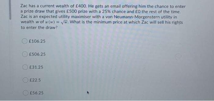 Zac has a current wealth of £400. He gets an email offering him the chance to enter
a prize draw that gives £500 prize with a 25% chance and £0 the rest of the time.
Zac is an expected utility maximiser with a von Neumann-Morgenstern utility in
wealth w of u (w) = Vw. What is the minimum price at which Zac will sell his rights
to enter the draw?
£106.25
£506.25
O E31.25
£22.5
£56.25
