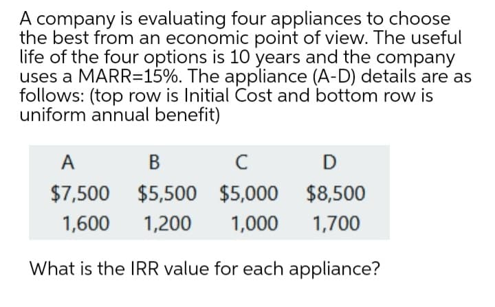 A company is evaluating four appliances to choose
the best from an economic point of view. The useful
life of the four options is 10 years and the company
uses a MARR=15%. The appliance (A-D) details are as
follows: (top row is Initial Cost and bottom row is
uniform annual benefit)
A
В
C
$7,500
$5,500 $5,000 $8,500
1,600
1,200
1,000
1,700
What is the IRR value for each appliance?
