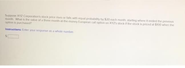 Suppose XYZ Corporation's stock price rises or falls with equal probability by $20 each month, starting where it ended the previous
month What is the value of a three-month-at the money European call option on XYZS stock if the stock is priced at $100 when the
option is purchased?
Instructions: Enter your response as a whole number
