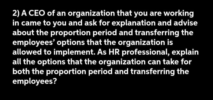 2) A CEO of an organization that you are working
in came to you and ask for explanation and advise
about the proportion period and transferring the
employees' options that the organization is
allowed to implement. As HR professional, explain
all the options that the organization can take for
both the proportion period and transferring the
employees?
