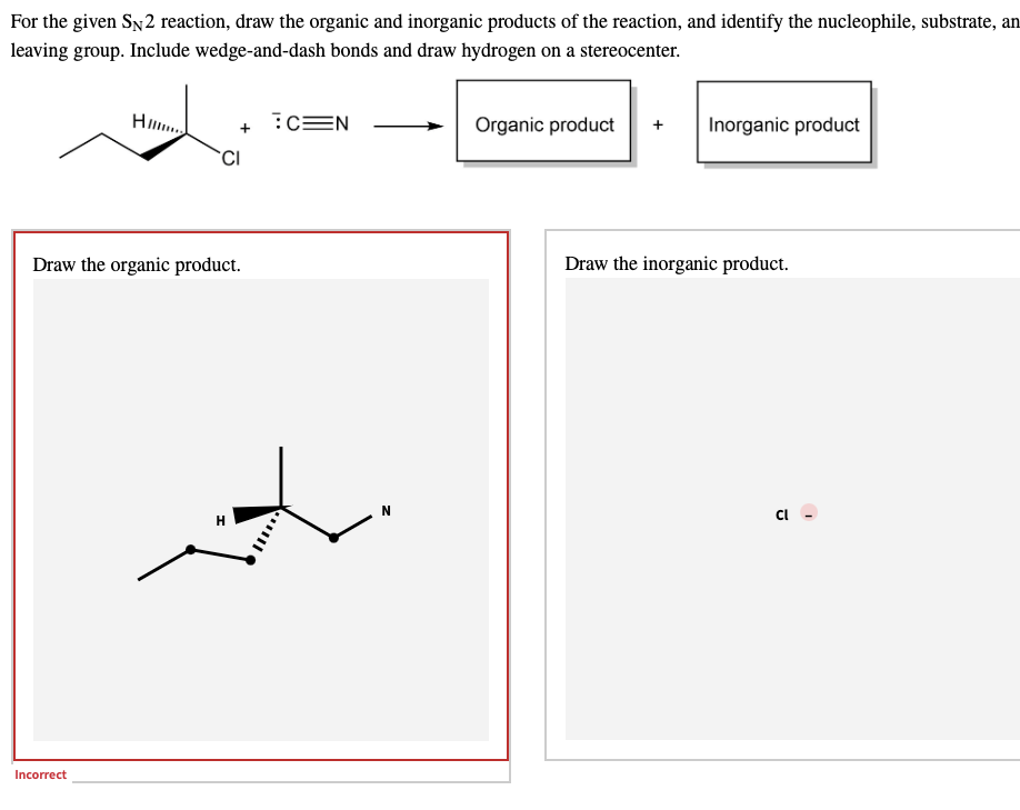For the given SN2 reaction, draw the organic and inorganic products of the reaction, and identify the nucleophile, substrate, an
leaving group. Include wedge-and-dash bonds and draw hydrogen on a stereocenter.
H...
?C=N
Organic product + Inorganic product
CI
Draw the organic product.
Draw the inorganic product.
Incorrect
Cl
1
I