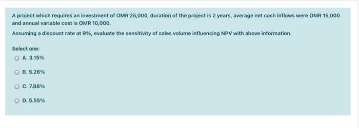 A project which requires an investment of OMR 25,000, duration of the project is 2 years, average net cash inflows were OMR 15,000
and annual variable cost is OMR 10,000.
Assuming a discount rate at 9%, evaluate the sensitivity of sales volume influencing NPV with above information.
Select one:
A. 3.15%
B. 5.26%
O C. 7.88%
O D. 5.55%
