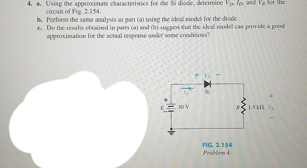 4. a. Using the approximate characteristics for the Si diode, determine VD, Ip, and VR for the
circuit of Fig. 2.154.
b. Perform the same analysis as part (a) using the ideal model for the diode.
c. Do the results obtained in parts (a) and (b) suggest that the ideal model can provide a good
approximation for the actual response under some conditions?
+ VD
Si
E
30 V
1.5 k VR
FIG. 2.154
Problem 4.
