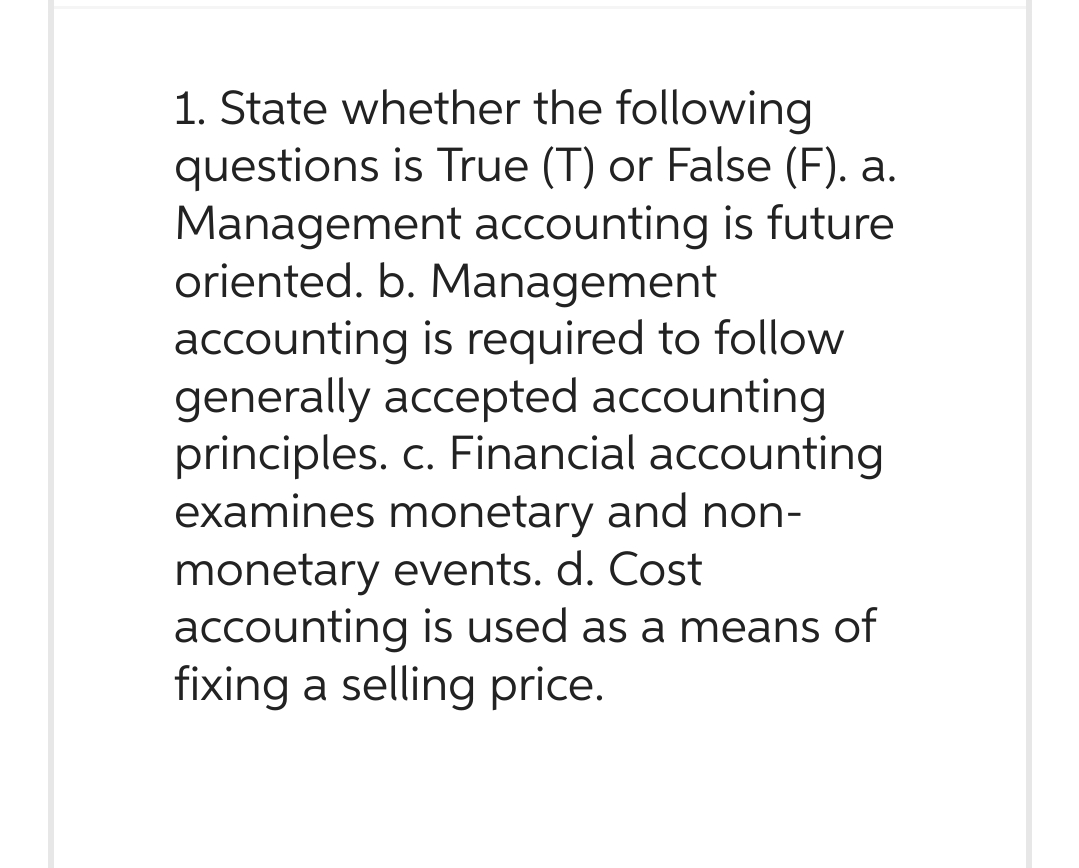 1. State whether the following
questions is True (T) or False (F). a.
Management accounting is future
oriented. b. Management
accounting is required to follow
generally accepted accounting
principles. c. Financial accounting
examines monetary and non-
monetary events. d. Cost
accounting is used as a means of
fixing a selling price.