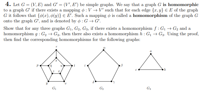 4. Let G = (V, E) and G' = (V', E') be simple graphs. We say that a graph G is homomorphic
to a graph G' if there exists a mapping : V → V' such that for each edge {x,y} € E of the graph
G it follows that {o(r), (y)} € E'. Such a mapping is called a homomorphism of the graph G
onto the graph G', and is denoted by ø: G → G'.
Show that for any three graphs G₁, G2, G3, if there exists a homomorphism f: G₁ → G₂ and a
homomorphism g: G₂ → G3, then there also exists a homomorphism h : G₁ → G3. Using the proof,
then find the corresponding homomorphisms for the following graphs:
P
y
9
Ž
G₁
I
U
V
t
E
G₂
7
B
a
G₁