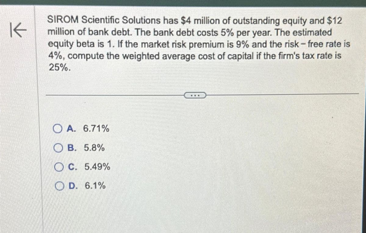 K
SIROM Scientific Solutions has $4 million of outstanding equity and $12
million of bank debt. The bank debt costs 5% per year. The estimated
equity beta is 1. If the market risk premium is 9% and the risk - free rate is
4%, compute the weighted average cost of capital if the firm's tax rate is
25%.
OA. 6.71%
OB. 5.8%
C. 5.49%
D. 6.1%
