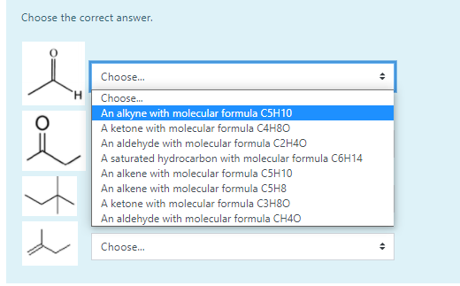 Choose the correct answer.
Choose.
Choose.
An alkyne with molecular formula C5H10
A ketone with molecular formula C4H80
An aldehyde with molecular formula C2H4O
A saturated hydrocarbon with molecular formula C6H14
An alkene with molecular formula C5H10
An alkene with molecular formula C5H8
A ketone with molecular formula C3H8O
An aldehyde with molecular formula CH40
Choose.
