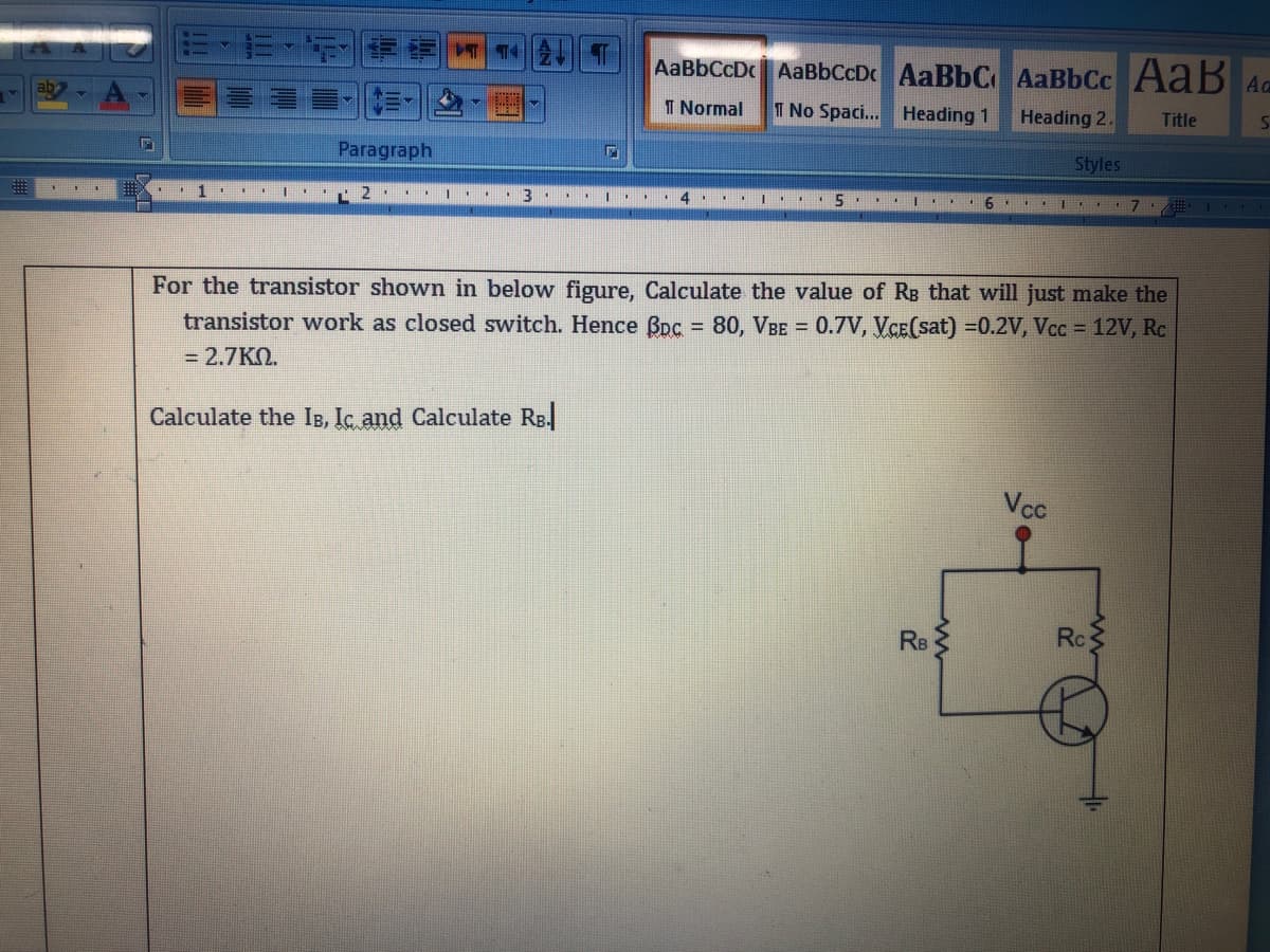 AaBbCcDc AaBbCcDc AaBbC AaBbCc A aB AG
I Normal
T No Spaci... Heading 1
Heading 2.
Title
Paragraph
Styles
.. |..
..|. .6 ..
For the transistor shown in below figure, Calculate the value of Rg that will just make the
transistor work as closed switch. Hence Bpc = 80, VBE = 0.7V, VCE(sat) =0.2V, Vcc = 12V, Rc
%3D
= 2.7KN.
Calculate the IB, Ic and Calculate Rg.
Vcc
Re
Rc
