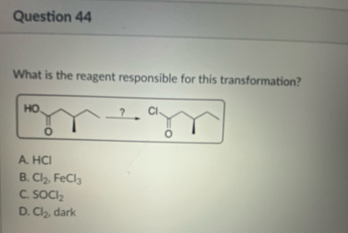 Question 44
What is the reagent responsible for this transformation?
HO
O
A. HCI
B. Cl₂, FeCl3
C. SOCI₂
D. Cl₂, dark
CI
O