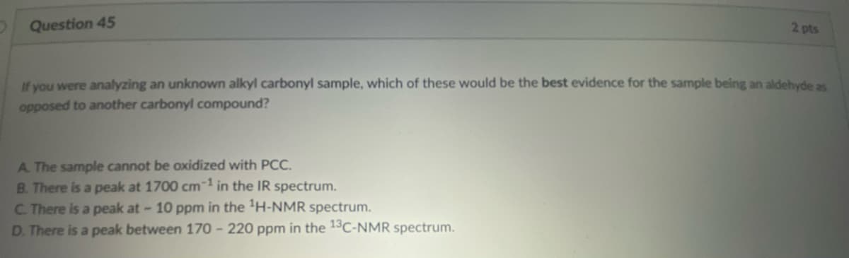 Question 45
If you were analyzing an unknown alkyl carbonyl sample, which of these would be the best evidence for the sample being an aldehyde as
opposed to another carbonyl compound?
A. The sample cannot be oxidized with PCC.
B. There is a peak at 1700 cm-1 in the IR spectrum.
2 pts
C. There is a peak at - 10 ppm in the ¹H-NMR spectrum.
D. There is a peak between 170-220 ppm in the 13C-NMR spectrum.