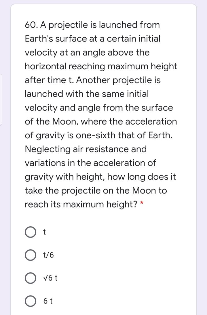 60. A projectile is launched from
Earth's surface at a certain initial
velocity at an angle above the
horizontal reaching maximum height
after time t. Another projectile is
launched with the same initial
velocity and angle from the surface
of the Moon, where the acceleration
of gravity is one-sixth that of Earth.
Neglecting air resistance and
variations in the acceleration of
gravity with height, how long does it
take the projectile on the Moon to
reach its maximum height? *
O t
O t/6
O v6 t
O 6t
