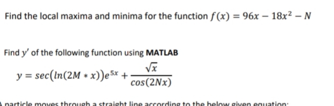 Find the local maxima and minima for the function f(x) = 96x – 18x² – N
-
Find y' of the following function using MATLAB
y = sec(In(2M * x))e 5x +:
cos(2Nx)
Aparticle moves through a straight line according to the below given equation:
