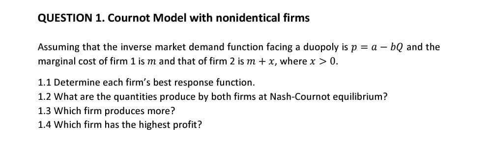 QUESTION 1. Cournot Model with nonidentical firms
Assuming that the inverse market demand function facing a duopoly is p = a – bQ and the
marginal cost of firm 1 is m and that of firm 2 is m + x, where x > 0.
1.1 Determine each firm's best response function.
1.2 What are the quantities produce by both firms at Nash-Cournot equilibrium?
1.3 Which firm produces more?
1.4 Which firm has the highest profit?
