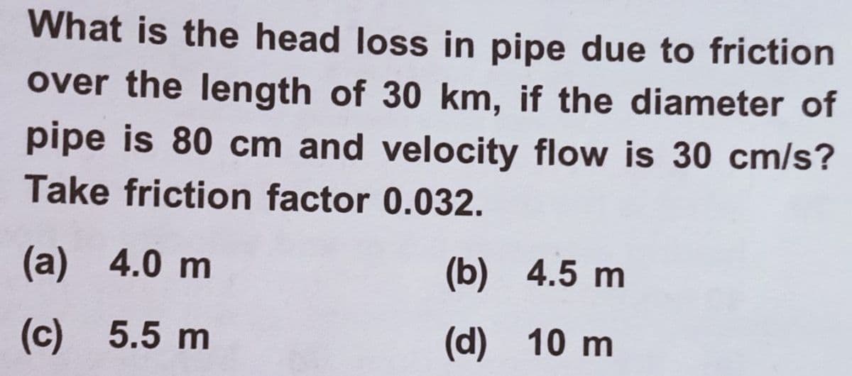 What is the head loss in pipe due to friction
over the length of 30 km, if the diameter of
pipe is 80 cm and velocity flow is 30 cm/s?
Take friction factor 0.032.
(a) 4.0 m
(b) 4.5 m
(c) 5.5 m
(d) 10 m
