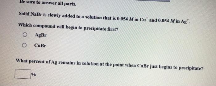 Be sure to answer all parts.
Solid NaBr is slowly added to a solution that is 0.054 M in Cu* and 0.054 M in Ag".
Which compound will begin to precipitate first?
AgBr
CuBr
What percent of Ag remains in solution at the point when CuBr just begins to precipitate?
