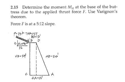 2.15 Determine the moment M, at the base of the but-
tress due to the applied thrust force F. Use Varignon's
theorem.
Force F is at a 5:12 slope.
13K THRUST
BD=5¹
3 D
5 SOP
12
C8=24
CA=15¹