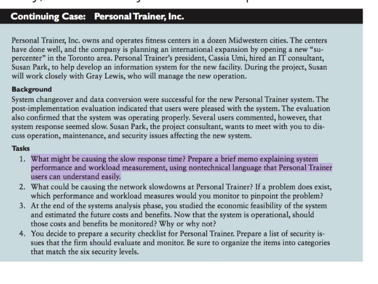 Continuing Case: Personal Trainer, Inc.
Personal Trainer, Inc. owns and operates fitness centers in a dozen Midwestern cities. The centers
have done well, and the company is planning an international expansion by opening a new “su-
percenter" in the Toronto area. Personal Trainer's president, Cassia Umi, hired an IT consultant,
Susan Park, to help develop an information system for the new facility. During the project, Susan
will work closely with Gray Lewis, who will manage the new operation.
Background
System changeover and data conversion were successful for the new Personal Trainer system. The
post-implementation evaluation indicated that users were pleased with the system. The evaluation
also confirmed that the system was operating properly. Several users commented, however, that
system response seemed slow. Susan Park, the project consultant, wants to meet with you to dis-
cuss operation, maintenance, and security issues affecting the new system.
Tasks
1. What might be causing the slow response time? Prepare a brief memo explaining system
performance and workload measurement, using nontechnical language that Personal Trainer
users can understand easily.
2. What could be causing the network slowdowns at Personal Trainer? If a problem does exist,
which performance and workload measures would you monitor to pinpoint the problem?
3. At the end of the systems analysis phase, you studied the economic feasibility of the system
and estimated the future costs and benefits. Now that the system is operational, should
those costs and benefits be monitored? Why or why not?
4. You decide to prepare a security checklist for Personal Trainer. Prepare a list of security is-
sues that the firm should evaluate and monitor. Be sure to organize the items into categories
that match the six security levels.
