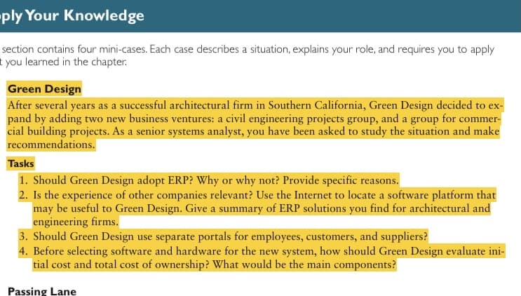 ply Your Knowledge
section contains four mini-cases. Each case describes a situation, explains your role, and requires you to apply
t you learned in the chapter.
Green Design
After several years as a successful architectural firm in Southern California, Green Design decided to ex-
pand by adding two new business ventures: a civil engineering projects group, and a group for commer-
cial building projects. As a senior systems analyst, you have been asked to study the situation and make
recommendations.
Tasks
1. Should Green Design adopt ERP? Why or why not? Provide specific reasons.
2. Is the experience of other companies relevant? Use the Internet to locate a software platform that
may be useful to Green Design. Give a summary of ERP solutions you find for architectural and
engineering firms.
3. Should Green Design use separate portals for employees, customers, and suppliers?
4. Before selecting software and hardware for the new system, how should Green Design evaluate ini-
tial cost and total cost of ownership? What would be the main components?
Passing Lane
