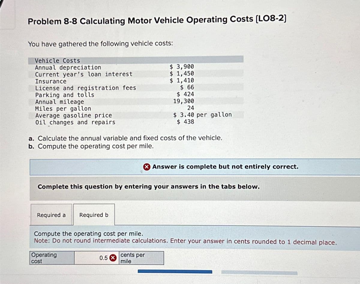 Problem 8-8 Calculating Motor Vehicle Operating Costs [LO8-2]
You have gathered the following vehicle costs:
Vehicle Costs
Annual depreciation
Current year's loan interest
Insurance
License and registration fees
Parking and tolls
Annual mileage
Miles per gallon
Average gasoline price
Oil changes and repairs
a. Calculate the annual variable and fixed costs of the vehicle.
b. Compute the operating cost per mile.
Required a
Complete this question by entering your answers in the tabs below.
Required b
Operating
cost
$ 3,900
$ 1,450
$ 1,410
$ 66
$ 424
19,300
24
$ 3.40 per gallon
$438
0.5 X
Compute the operating cost per mile.
Note: Do not round intermediate calculations. Enter your answer in cents rounded to 1 decimal place.
cents per
mile
Answer is complete but not entirely correct.