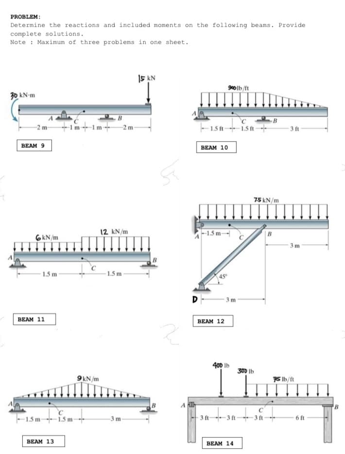 PROBLEM:
Determine the reactions and included moments on the following beams. Provide
complete solutions.
Note : Maximum of three problems in one sheet.
I5 KN
30 kN-m
-1m-1m
- 1.5 ft- 1.5 ft
-2 m
-2 m
3 ft
ВEAM 9
ВEAM 10
7.5 kN/m
6KN/m
12 kN/m
-1.5 m-|
| B
3 m
B
- 1.5 m
1.5 m
45
D
3 m
ВEAM 11
BEAM 12
400 Ib
30 Ib
9kN/m
75 lb/ft
B
1.5 m 1.5 m--
3 ft 3 ft- 3 ft-
6 ft
-3 m
ВEAM 13
ВEAM 14
