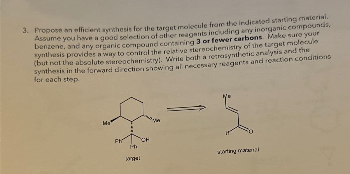 3. Propose an efficient synthesis for the target molecule from the indicated starting material.
Assume you have a good selection of other reagents including any inorganic compounds,
benzene, and any organic compound containing 3 or fewer carbons. Make sure your
synthesis provides a way to control the relative stereochemistry of the target molecule
(but not the absolute stereochemistry). Write both a retrosynthetic analysis and the
synthesis in the forward direction showing all necessary reagents and reaction conditions
for each step.
Me
Ph
OH
Ph
target
Me
Me
도
H
starting material