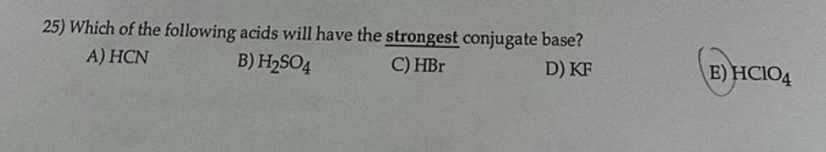25) Which of the following acids will have the strongest conjugate base?
A) HCN
B) H2SO4
C) HBr
D) KF
E) HCIO4