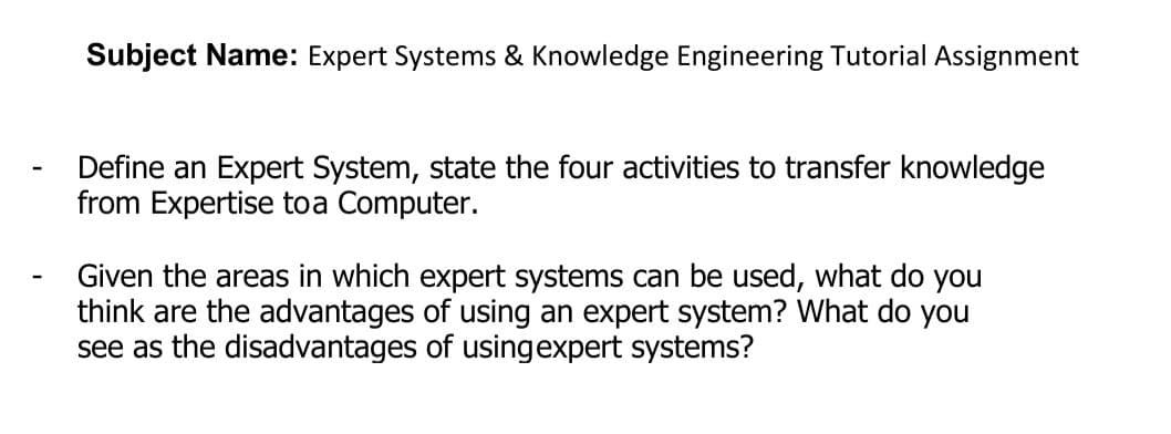 Subject Name: Expert Systems & Knowledge Engineering Tutorial Assignment
Define an Expert System, state the four activities to transfer knowledge
from Expertise toa Computer.
Given the areas in which expert systems can be used, what do you
think are the advantages of using an expert system? What do you
see as the disadvantages of usingexpert systems?
