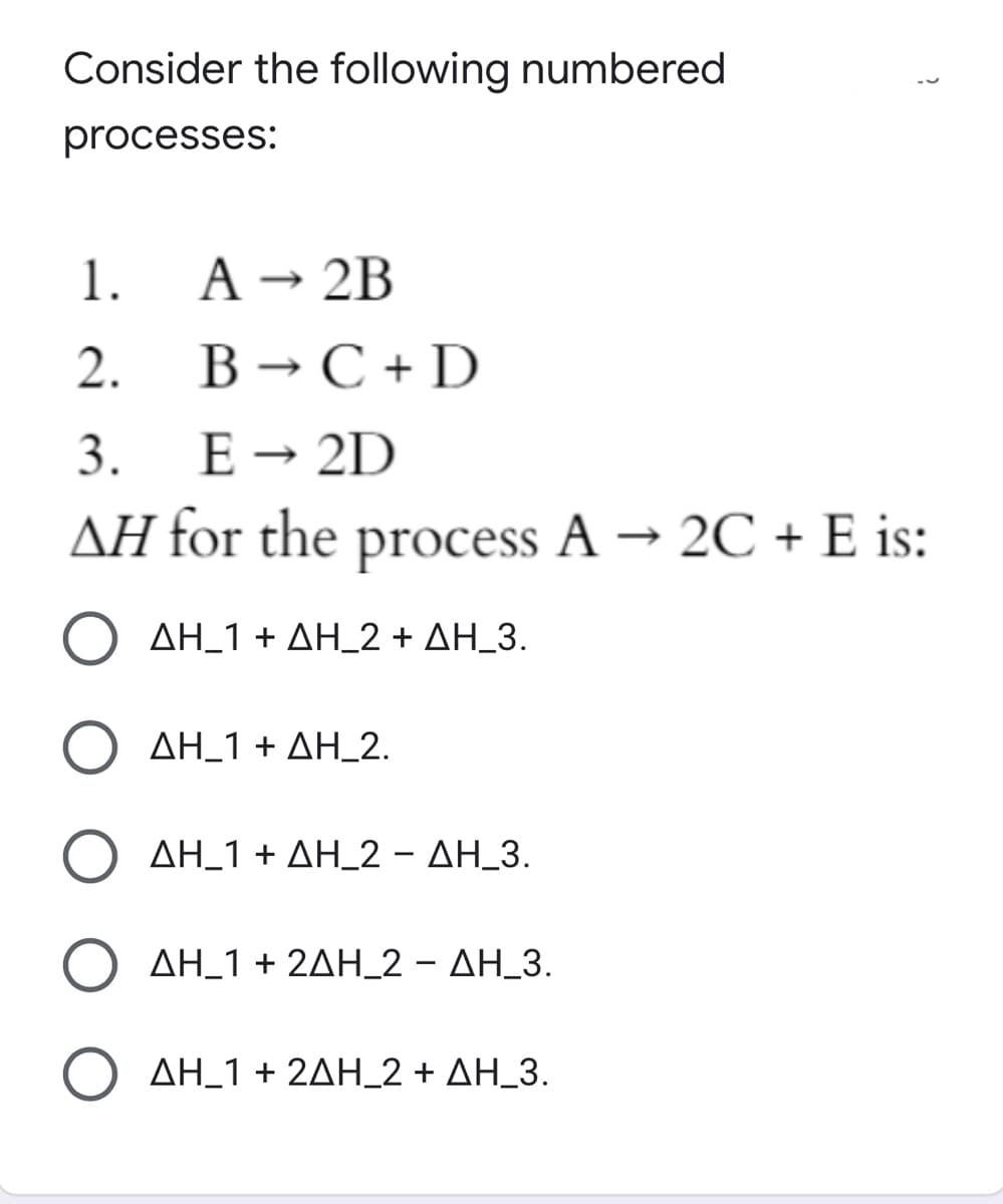 Consider the following numbered
processes:
1.
A-2Β
2.
B → C + D
3.
E → 2D
ΔΗ for the process A- 2C+ Ε is:
ΔΗ-1 + ΔΗ-2+ ΔΗ_3.
( ΔΗ_1+ ΔΗ-2.
Ο ΔΗ_1+ ΔΗ-2-ΔH3.
Ο ΔΗ_1+ 2ΔΗ_2-ΔΗ-3.
ΔΗ-1+ 2ΔΗ-2+ ΔΗ-3.
