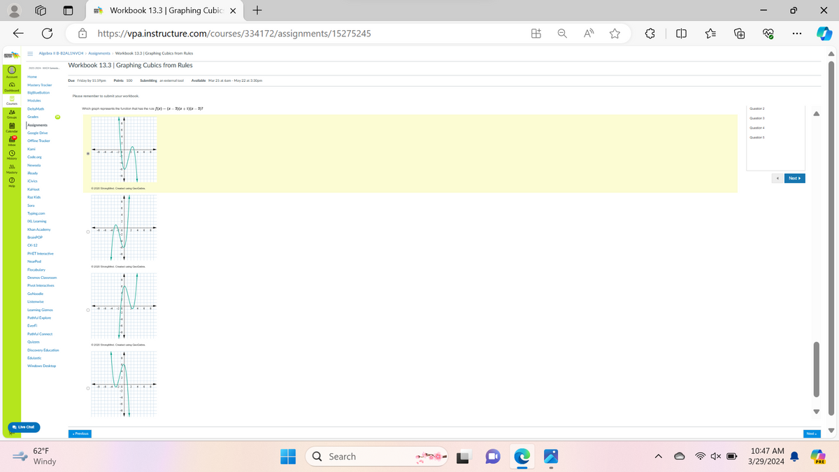 ↓
=1
Workbook 13.3 | Graphing Cubics X
+
https://vpa.instructure.com/courses/334172/assignments/15275245
Algebra II B-B2AL1NVCH > Assignments > Workbook 13.3 | Graphing Cubics from Rules
Workbook 13.3 | Graphing Cubics from Rules
2023-2024-NYCH Semeste
Home
Due Friday by 11:59pm Points 100
Submitting an external tool
Available Mar 25 at 6am-May 22 at 3:30pm
283
Mastery Tracker
BigBlueButton
Modules
DeltaMath
Please remember to submit your workbook
Which graph represents the function that has the rule f(x)-(2-3)(z+1)(x-2)?
هه
Grades
24
Assignments
Google Drive
© ¤
Mastery
(?)
Offline Tracker
Kami
Code.org
Newsela
Ready
iCivics
KaHoot
Raz Kids
Sora
Typing.com
IXL Learning
Khan Academy
BrainPOP
CK-12
PHET Interactive
NearPod
°
©2020 StrongMind. Created using GeoGebra
©2020 StrongMind Created using GeoGebra
Flocabulary
Desmos Classroom
Pivot Interactives
GoNoodle
Listenwise
Learning Gizmos
°
Pathful Explore
EverFi
Pathful Connect
Quizzes
Discovery Education
Edulastic
Windows Desktop
Live Chat
62°F
Windy
©2020 StrongMind. Created using GeoGebra
Previous
+A
=
<"
I
هیچی
!!!!
Question 5
Question 3
Question 4
ره
Next▸
☑
Search
10:47 AM
3/29/2024
PRE