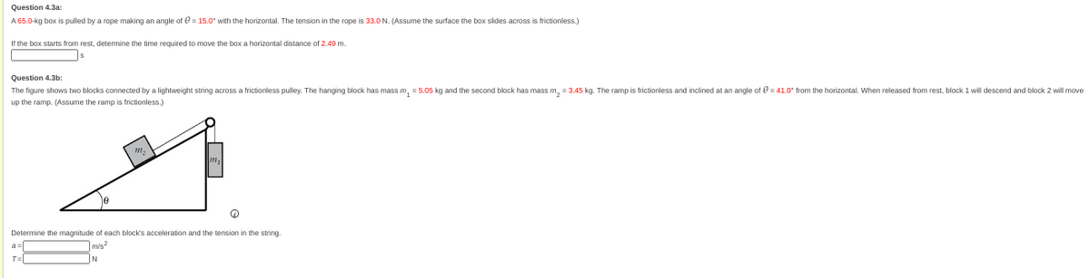 Question 4.3a:
A 65.0-kg box is pulled by a rope making an angle of = 15.0" with the horizontal. The tension in the rope is 33.0 N. (Assume the surface the box slides across is frictionless.)
If the box starts from rest, determine the time required to move the box a horizontal distance of 2.49 m.
Question 4.3b:
The figure shows two blocks connected by a lightweight string across a frictionless pulley. The hanging block has mass m₂ = 5.05 kg and the second block has mass m₂ = 3.45 kg. The ramp is frictionless and inclined at an angle of = 41.0" from the horizontal. When released from rest, block 1 will descend and block 2 will move
up the ramp. (Assume the ramp is frictionless.)
Q
Determine the magnitude of each block's acceleration and the tension in the string.
m/s²
a
T=