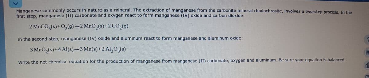 Manganese commonly occurs in nature as a mineral. The extraction of manganese from the carbonite mineral rhodochrosite, involves a two-step process. In the
first step, manganese (II) carbonate and oxygen react to form manganese (IV) oxide and carbon dioxide:
2 MnCO3(s) + O₂(g) 2 MnO₂ (s) +2 CO₂(g)
In the second step, manganese (IV) oxide and aluminum react to form manganese and aluminum oxide:
3 MnO₂(s) +4 Al(s)-3 Mn(s) +2 Al₂O3(s)
Write the net chemical equation for the production of manganese from manganese (II) carbonate, oxygen and aluminum. Be sure your equation is balanced.
ol
41