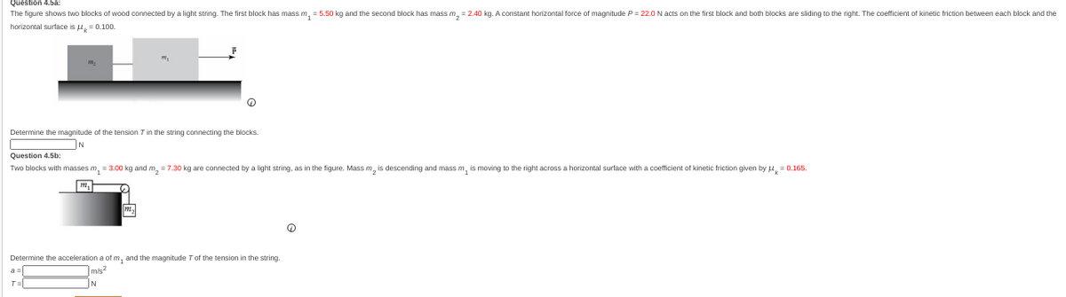 Question 4.5a:
The figure shows two blocks of wood connected by a light string. The first block has mass m₂ = 5.50 kg and the second block has mass m₂ = 2.40 kg. A constant horizontal force of magnitude P = 22.0 N acts on the first block and both blocks are sliding to the right. The coefficient of kinetic friction between each block and the
horizontal surface is μ = 0.100.
Determine the magnitude of the tension 7 in the string connecting the blocks.
N
Q
Question 4.5b:
Two blocks with masses m₁ = 3.00 kg and m₂ = 7.30 kg are connected by a light string, as in the figure. Mass m, is descending and mass m, is moving to the right across a horizontal surface with a coefficient of kinetic friction given by μ = 0.165.
m₂
T=
Determine the acceleration a of m, and the magnitude T of the tension in the string.
m/s²
N
Q