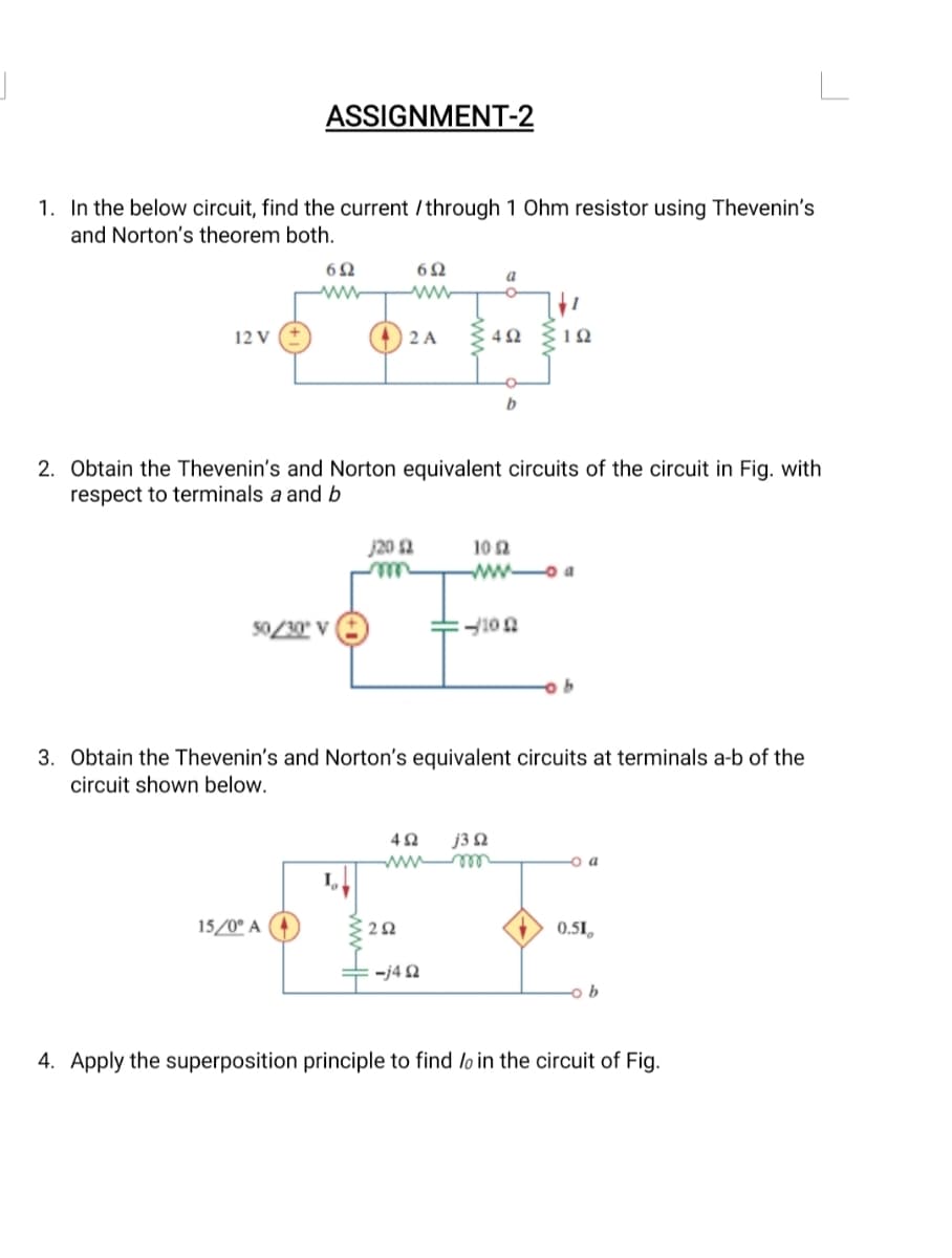 1. In the below circuit, find the current / through 1 Ohm resistor using Thevenin's
and Norton's theorem both.
12 V
ASSIGNMENT-2
692
www
50/30° V
15/0⁰ A
6Ω
ww
2 A
2. Obtain the Thevenin's and Norton equivalent circuits of the circuit in Fig. with
respect to terminals a and b
/20 (2
292
a
4Ω
-j492
4Ω j3 2
102
ww-a
-/100
3. Obtain the Thevenin's and Norton's equivalent circuits at terminals a-b of the
circuit shown below.
192
4. Apply the superposition principle to find loi
b
O a
0.51
ob
the circuit of Fig.