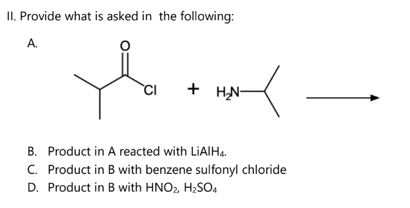 II. Provide what is asked in the following:
A.
CI + H₂N-
B. Product in A reacted with LiAlH4.
C. Product in B with benzene sulfonyl chloride
D. Product in B with HNO2, H₂SO4