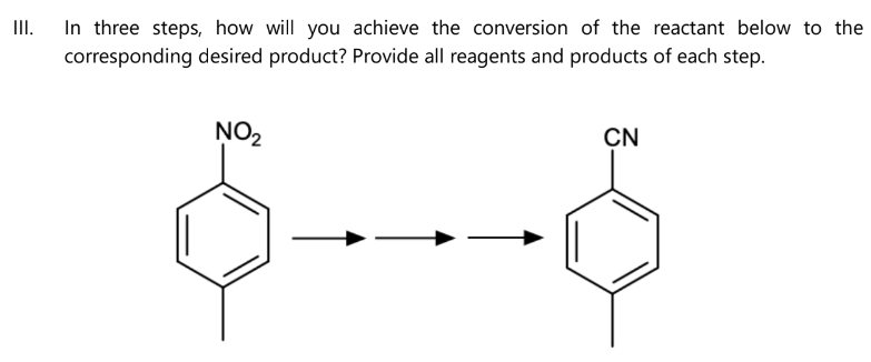 III.
In three steps, how will you achieve the conversion of the reactant below to the
corresponding desired product? Provide all reagents and products of each step.
NO₂
CN