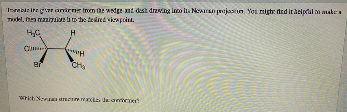 Translate the given conformer from the wedge-and-dash drawing into its Newman projection. You might find it helpful to make a
model, then manipulate it to the desired viewpoint.
H3C
H.
Clil.
Br
CH3
Which Newman structure matches the conformer?
