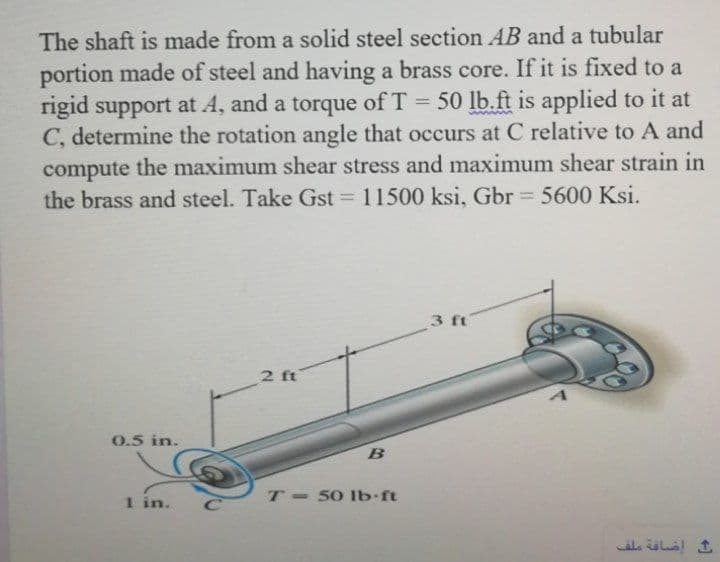 The shaft is made from a solid steel section AB and a tubular
portion made of steel and having a brass core. If it is fixed to a
rigid support at A, and a torque of T = 50 lb.ft is applied to it at
C, determine the rotation angle that occurs at C relative to A and
compute the maximum shear stress and maximum shear strain in
the brass and steel. Take Gst =
11500 ksi, Gbr 5600 Ksi.
%3D
3 ft
2 ft
0.5 in.
1 in.
T 50 Ib-ft
