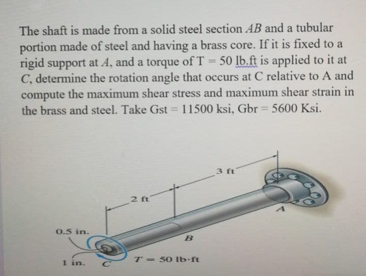 The shaft is made from a solid steel section AB and a tubular
portion made of steel and having a brass core. If it is fixed to a
rigid support at A, and a torque of T 50 lb.ft is applied to it at
C, determine the rotation angle that occurs at C relative to A and
compute the maximum shear stress and maximum shear strain in
the brass and steel. Take Gst = 11500 ksi, Gbr 5600 Ksi.
%3D
%3D
3 ft
2 ft
0.5 in.
1 in.
T = 50 lb ft
