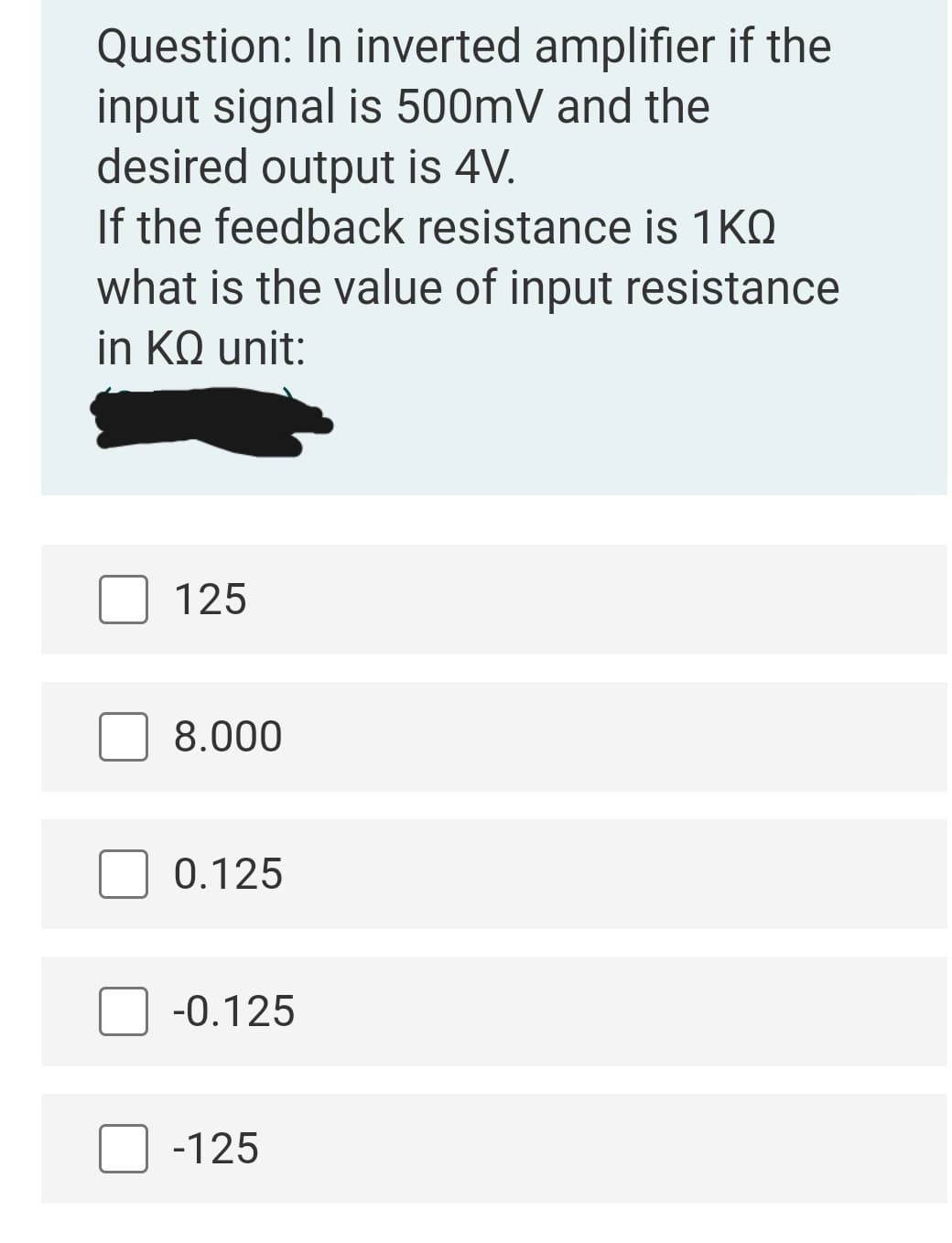 Question: In inverted amplifier if the
input signal is 500mV and the
desired output is 4V.
If the feedback resistance is 1KQ
what is the value of input resistance
in KQ unit:
125
8.000
0.125
-0.125
-125
