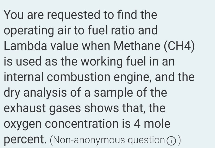 You are requested to find the
operating air to fuel ratio and
Lambda value when Methane (CH4)
is used as the working fuel in an
internal combustion engine, and the
dry analysis of a sample of the
exhaust gases shows that, the
oxygen concentration is 4 mole
percent. (Non-anonymous question)
