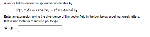 A vector field is defined in spherical coordinates by
F(r, 0,4)=r cose, + ³ sin sine.
Enter an expression giving the divergence of this vector field in the box below (spell out greek letters,
that is use theta for and use phi for $).
V.F=