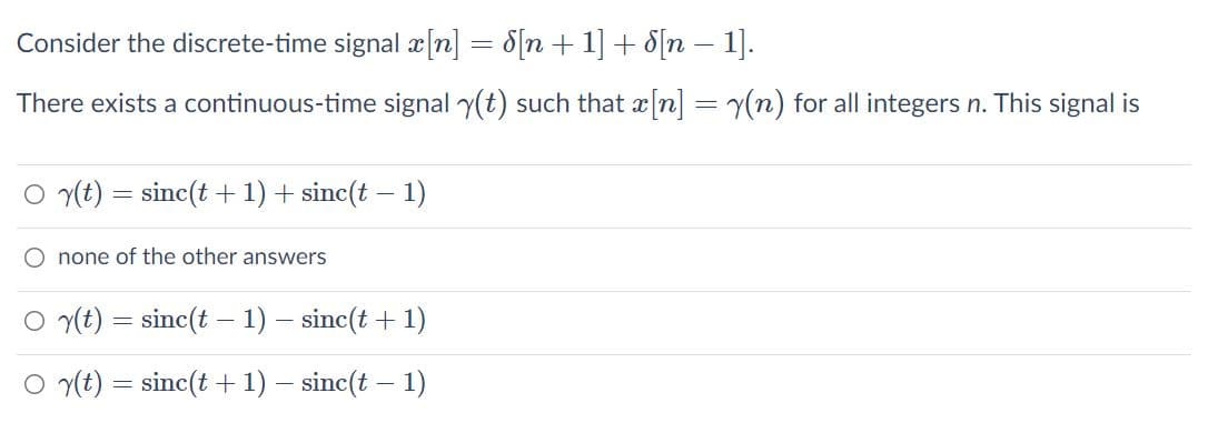 Consider the discrete-time signal æ[n] = 8[n +1] + 8[n – 1].
There exists a continuous-time signal y(t) such that x n] = y(n) for all integers n. This signal is
O y(t) = sinc(t +1) + sinc(t – 1)
O none of the other answers
O y(t) = sinc(t – 1) – sinc(t + 1)
O y(t) = sinc(t + 1) – sinc(t – 1)
