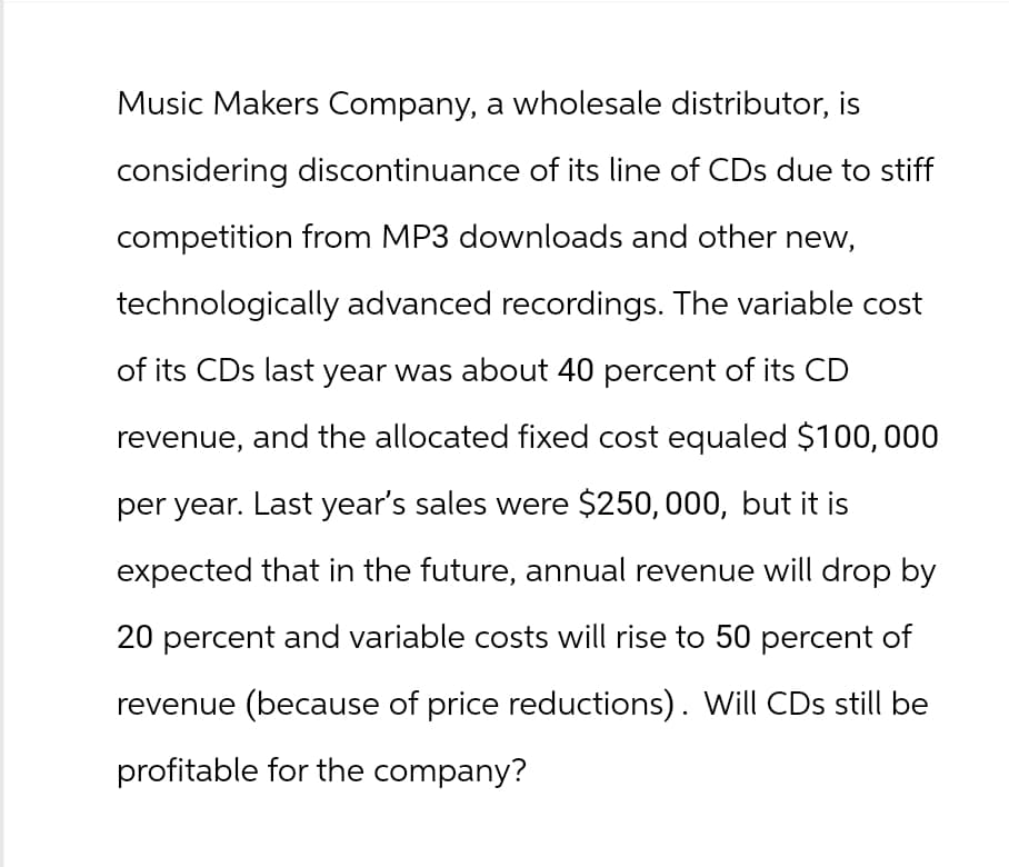 Music Makers Company, a wholesale distributor, is
considering discontinuance of its line of CDs due to stiff
competition from MP3 downloads and other new,
technologically advanced recordings. The variable cost
of its CDs last year was about 40 percent of its CD
revenue, and the allocated fixed cost equaled $100,000
per year. Last year's sales were $250,000, but it is
expected that in the future, annual revenue will drop by
20 percent and variable costs will rise to 50 percent of
revenue (because of price reductions). Will CDs still be
profitable for the company?