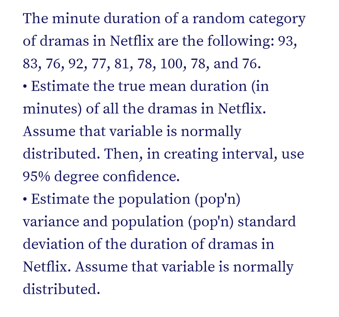 The minute duration of a random category
of dramas in Netflix are the following: 93,
83, 76, 92, 77, 81, 78, 100, 78, and 76.
• Estimate the true mean duration (in
minutes) of all the dramas in Netflix.
Assume that variable is normally
distributed. Then, in creating interval, use
95% degree confidence.
• Estimate the population (pop'n)
variance and population (pop'n) standard
deviation of the duration of dramas in
Netflix. Assume that variable is normally
distributed.

