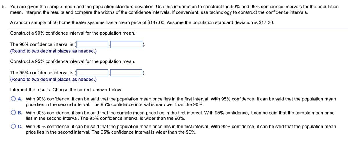 5. You are given the sample mean and the population standard deviation. Use this information to construct the 90% and 95% confidence intervals for the population
mean. Interpret the results and compare the widths of the confidence intervals. If convenient, use technology to construct the confidence intervals.
A random sample of 50 home theater systems has a mean price of $147.00. Assume the population standard deviation is $17.20.
Construct a 90% confidence interval for the population mean.
The 90% confidence interval is
(Round to two decimal places as needed.)
Construct a 95% confidence interval for the population mean.
The 95% confidence interval is (
(Round to two decimal places as needed.)
Interpret the results. Choose the correct answer below.
O A. With 90% confidence, it can be said that the population mean price lies in the first interval. With 95% confidence, it can be said that the population mean
price lies in the second interval. The 95% confidence interval is narrower than the 90%.
O B. With 90% confidence, it can be said that the sample mean price lies in the first interval. With 95% confidence, it can be said that the sample mean price
lies in the second interval. The 95% confidence interval is wider than the 90%.
O C. With 90% confidence, it can be said that the population mean price lies in the first interval. With 95% confidence, it can be said that the population mean
price lies in the second interval. The 95% confidence interval is wider than the 90%.
