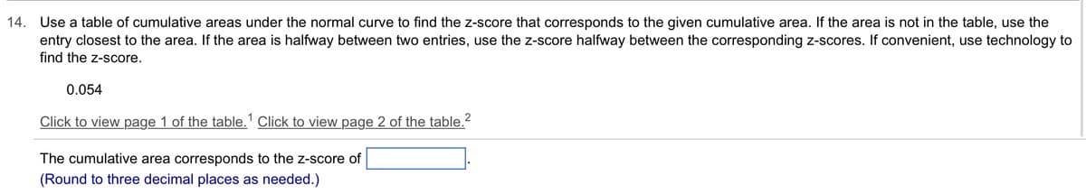 14. Use a table of cumulative areas under the normal curve to find the z-score that corresponds to the given cumulative area. If the area is not in the table, use the
entry closest to the area. If the area is halfway between two entries, use the z-score halfway between the corresponding z-scores. If convenient, use technology to
find the z-score.
0.054
Click to view page 1 of the table.1 Click to view page 2 of the table.²
The cumulative area corresponds to the z-score of
(Round to three decimal places as needed.)