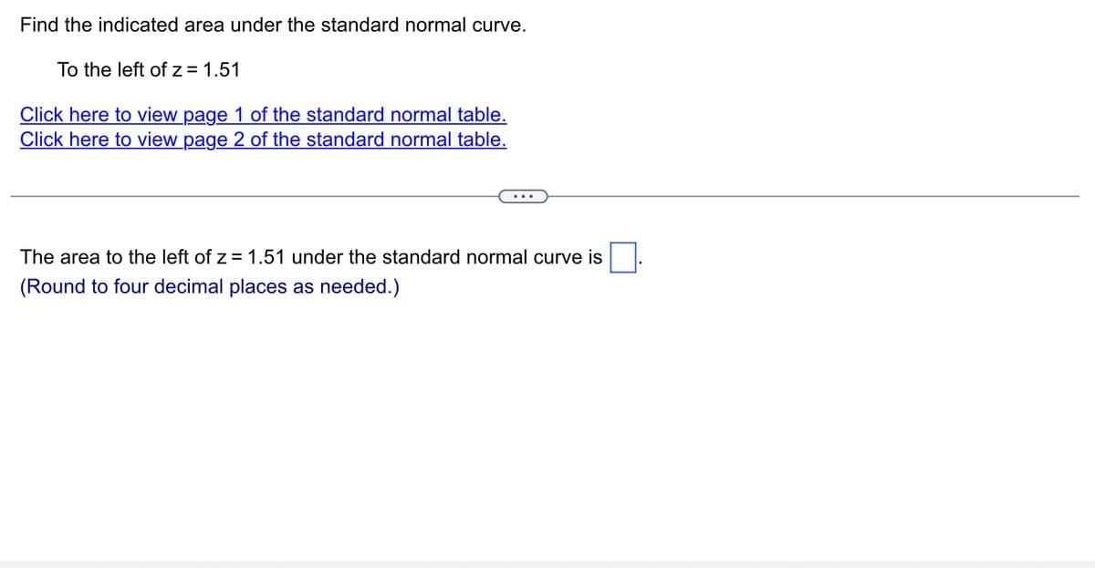 Find the indicated area under the standard normal curve.
To the left of z = 1.51
Click here to view page 1 of the standard normal table.
Click here to view page 2 of the standard normal table.
The area to the left of z = 1.51 under the standard normal curve is
(Round to four decimal places as needed.)