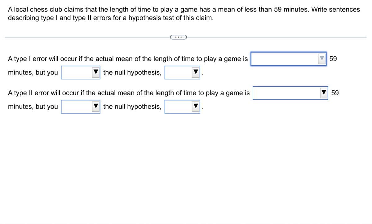 A local chess club claims that the length of time to play a game has a mean of less than 59 minutes. Write sentences
describing type I and type II errors for a hypothesis test of this claim.
A type I error will occur if the actual mean of the length of time to play a game is
minutes, but you
the null hypothesis,
A type II error will occur if the actual mean of the length of time to play a game is
minutes, but you
the null hypothesis,
59
59