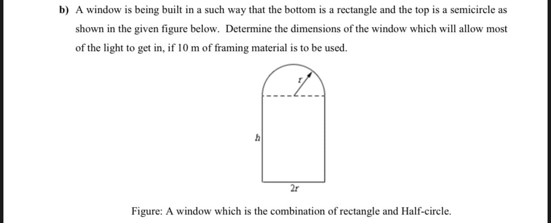 b) A window is being built in a such way that the bottom is a rectangle and the top is a semicircle as
shown in the given figure below. Determine the dimensions of the window which will allow most
of the light to get in, if 10 m of framing material is to be used.
2r
